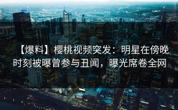【爆料】樱桃视频突发：明星在傍晚时刻被曝曾参与丑闻，曝光席卷全网