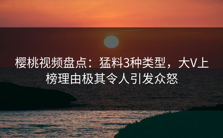 樱桃视频盘点：猛料3种类型，大V上榜理由极其令人引发众怒