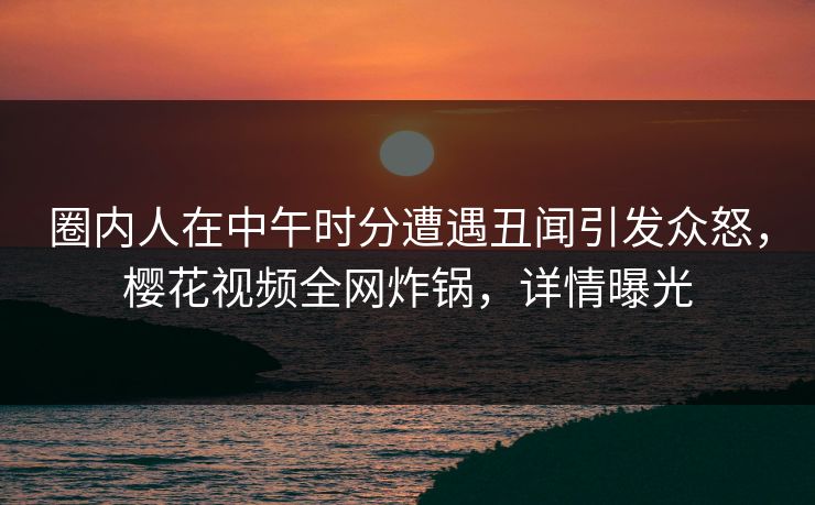 圈内人在中午时分遭遇丑闻引发众怒，樱花视频全网炸锅，详情曝光