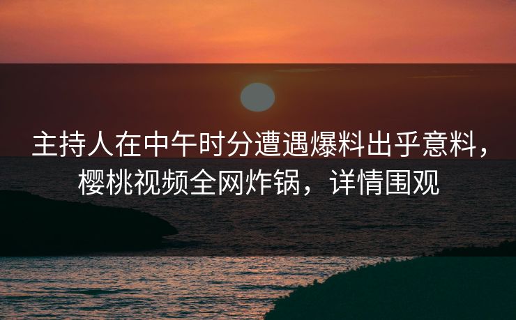 主持人在中午时分遭遇爆料出乎意料，樱桃视频全网炸锅，详情围观