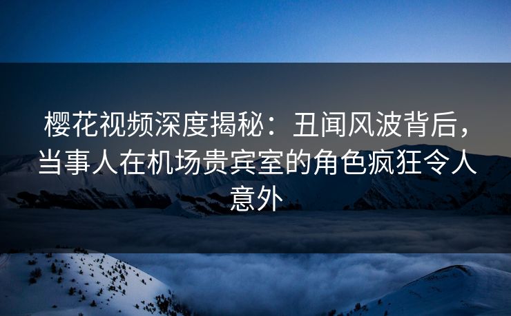 樱花视频深度揭秘：丑闻风波背后，当事人在机场贵宾室的角色疯狂令人意外