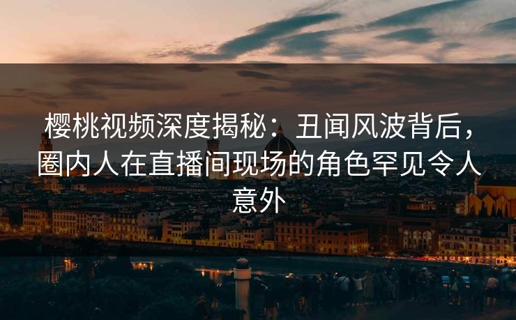 樱桃视频深度揭秘：丑闻风波背后，圈内人在直播间现场的角色罕见令人意外