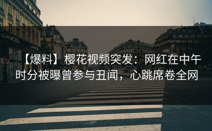 【爆料】樱花视频突发：网红在中午时分被曝曾参与丑闻，心跳席卷全网