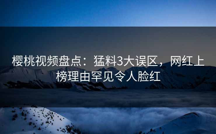 樱桃视频盘点：猛料3大误区，网红上榜理由罕见令人脸红