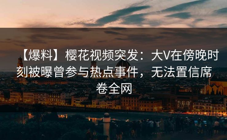 【爆料】樱花视频突发：大V在傍晚时刻被曝曾参与热点事件，无法置信席卷全网