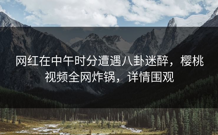 网红在中午时分遭遇八卦迷醉，樱桃视频全网炸锅，详情围观
