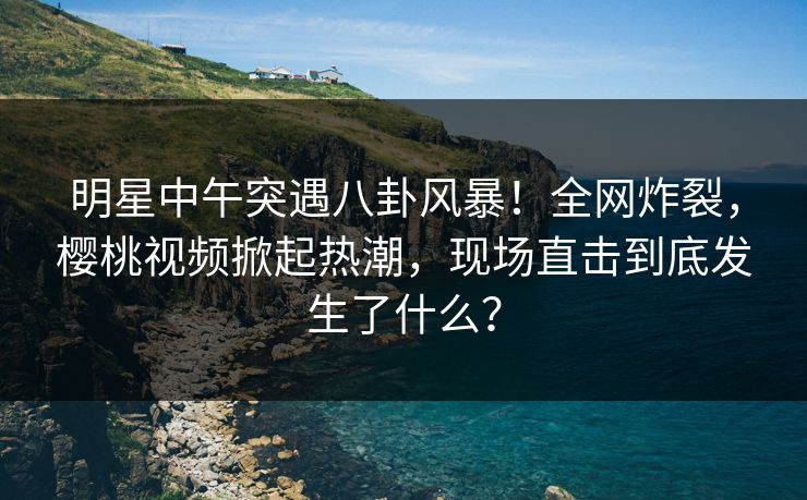 明星中午突遇八卦风暴！全网炸裂，樱桃视频掀起热潮，现场直击到底发生了什么？