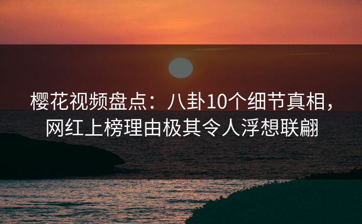 樱花视频盘点：八卦10个细节真相，网红上榜理由极其令人浮想联翩