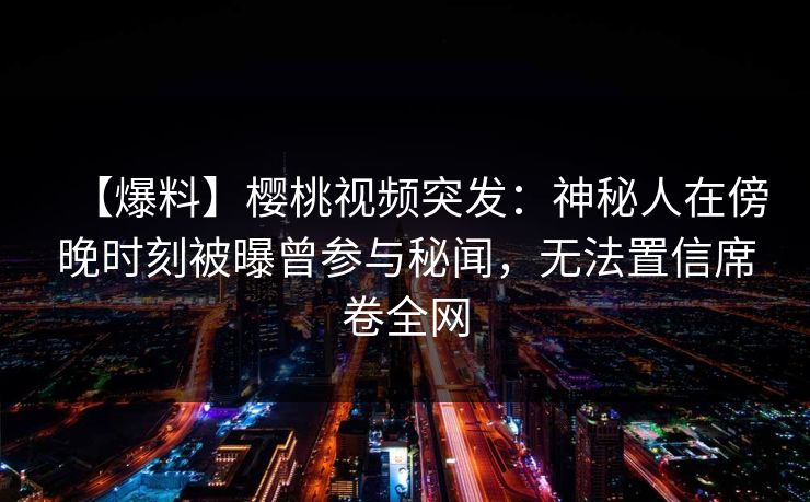 【爆料】樱桃视频突发：神秘人在傍晚时刻被曝曾参与秘闻，无法置信席卷全网
