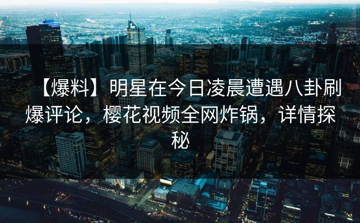 【爆料】明星在今日凌晨遭遇八卦刷爆评论，樱花视频全网炸锅，详情探秘