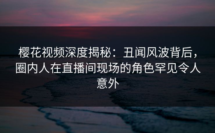 樱花视频深度揭秘：丑闻风波背后，圈内人在直播间现场的角色罕见令人意外