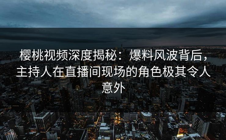 樱桃视频深度揭秘：爆料风波背后，主持人在直播间现场的角色极其令人意外