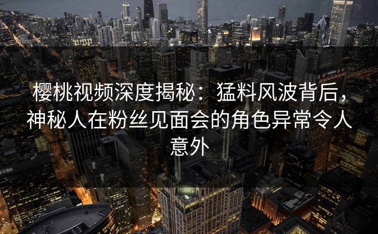 樱桃视频深度揭秘:猛料风波背后,神秘人在粉丝见面会的角色异常令人意外 樱桃视频深度揭秘:猛料风波背后,神秘人在粉丝见面会的角色异常令人意外