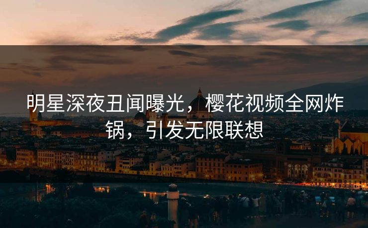 明星深夜丑闻曝光，樱花视频全网炸锅，引发无限联想