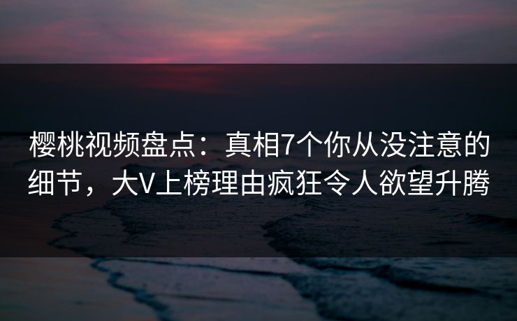 樱桃视频盘点:真相7个你从没注意的细节,大V上榜理由疯狂令人欲望升腾 樱桃视频盘点:真相7个你从没注意的细节,大V上榜理由疯狂令人欲望升腾