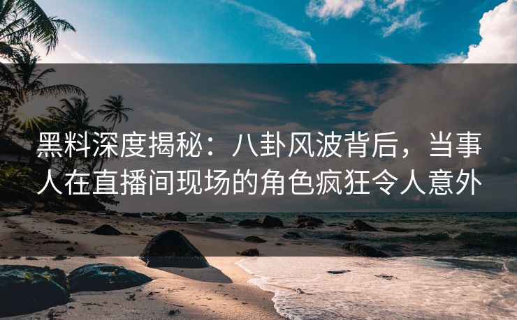 黑料深度揭秘：八卦风波背后，当事人在直播间现场的角色疯狂令人意外
