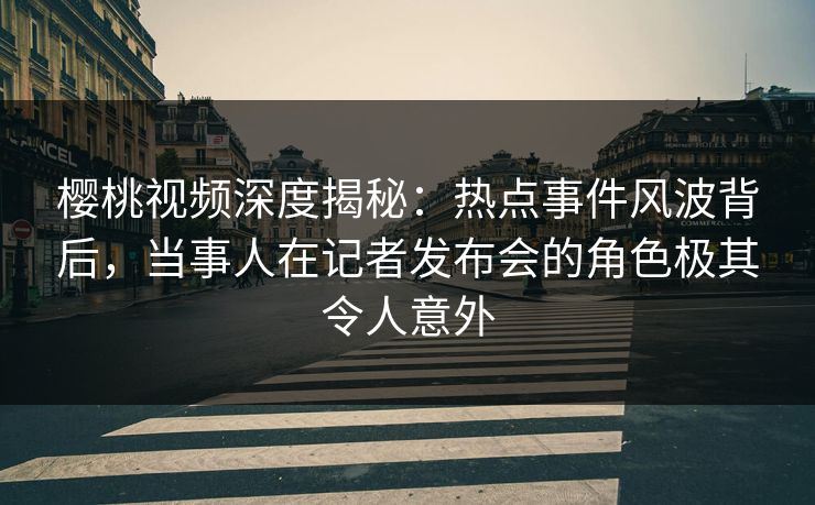 樱桃视频深度揭秘：热点事件风波背后，当事人在记者发布会的角色极其令人意外