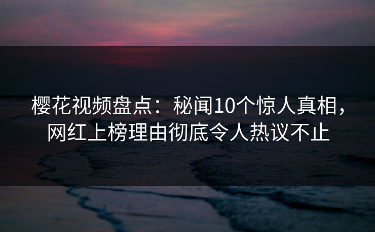 樱花视频盘点：秘闻10个惊人真相，网红上榜理由彻底令人热议不止