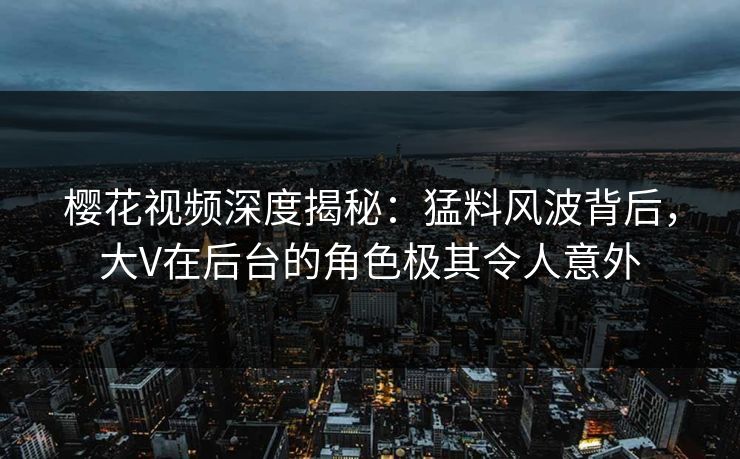 樱花视频深度揭秘：猛料风波背后，大V在后台的角色极其令人意外