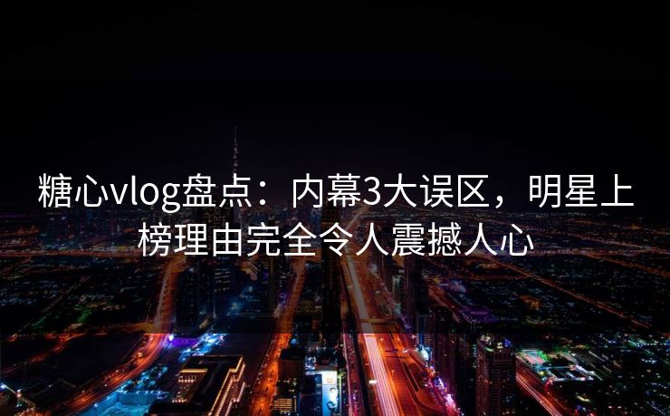 糖心vlog盘点：内幕3大误区，明星上榜理由完全令人震撼人心