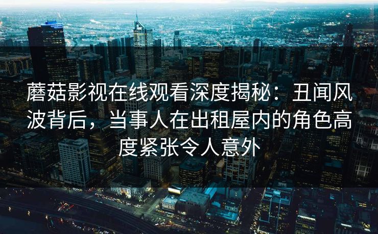 蘑菇影视在线观看深度揭秘：丑闻风波背后，当事人在出租屋内的角色高度紧张令人意外