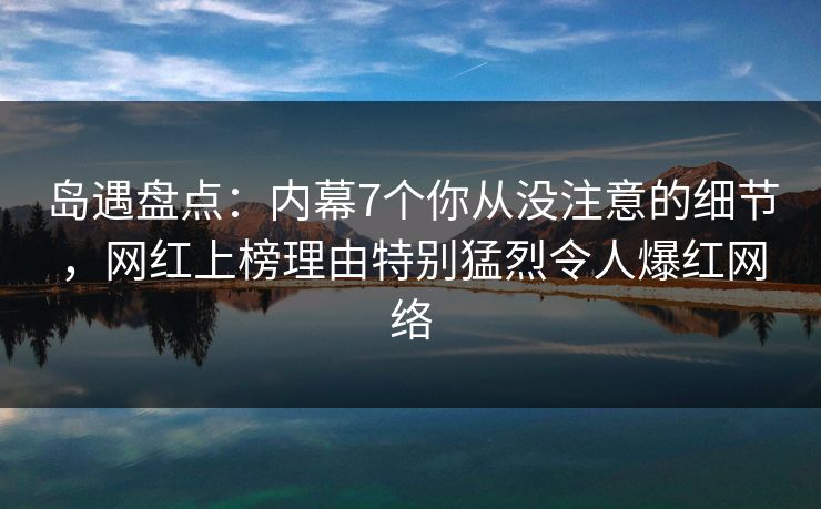 岛遇盘点：内幕7个你从没注意的细节，网红上榜理由特别猛烈令人爆红网络