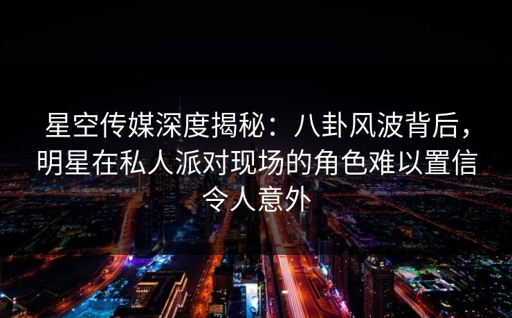 星空传媒深度揭秘：八卦风波背后，明星在私人派对现场的角色难以置信令人意外