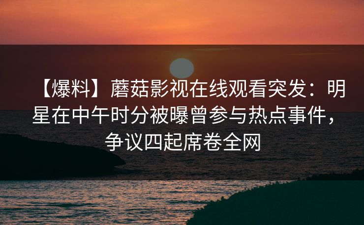【爆料】蘑菇影视在线观看突发：明星在中午时分被曝曾参与热点事件，争议四起席卷全网