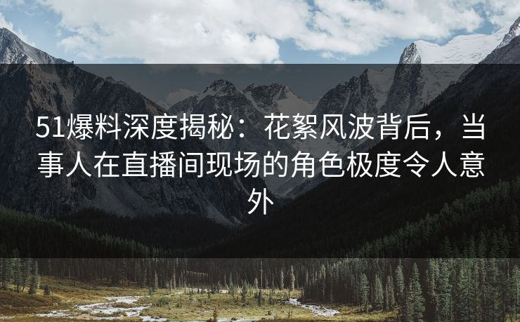 51爆料深度揭秘：花絮风波背后，当事人在直播间现场的角色极度令人意外