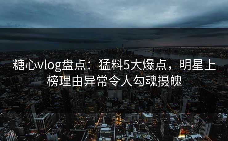 糖心vlog盘点：猛料5大爆点，明星上榜理由异常令人勾魂摄魄