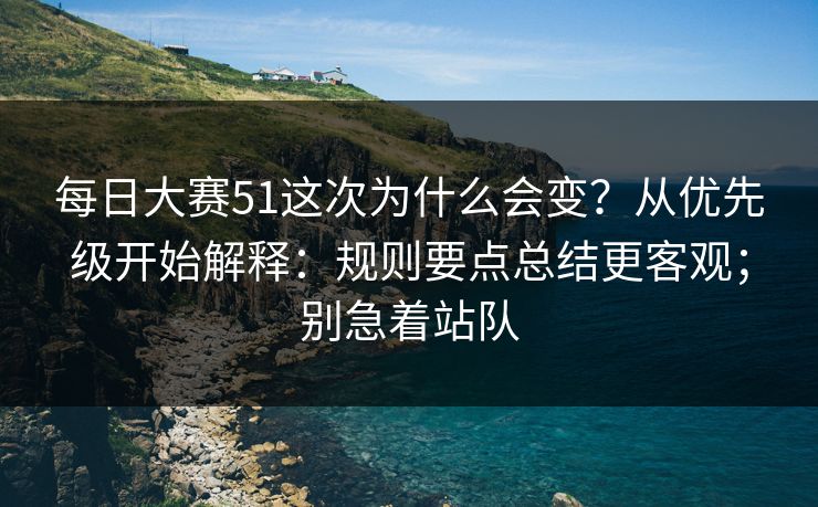 每日大赛51这次为什么会变？从优先级开始解释：规则要点总结更客观；别急着站队