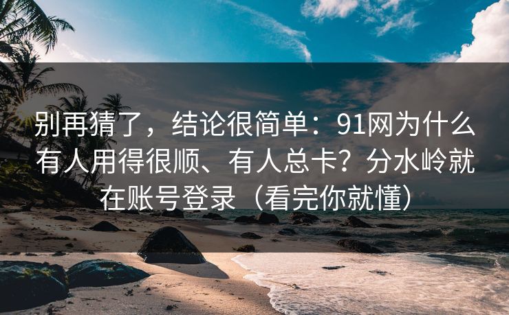 别再猜了，结论很简单：91网为什么有人用得很顺、有人总卡？分水岭就在账号登录（看完你就懂）