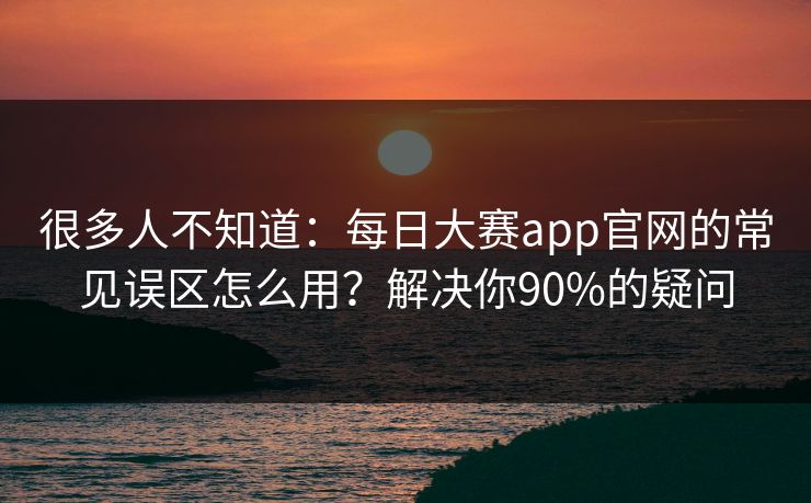 很多人不知道：每日大赛app官网的常见误区怎么用？解决你90%的疑问