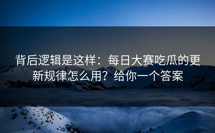 背后逻辑是这样：每日大赛吃瓜的更新规律怎么用？给你一个答案