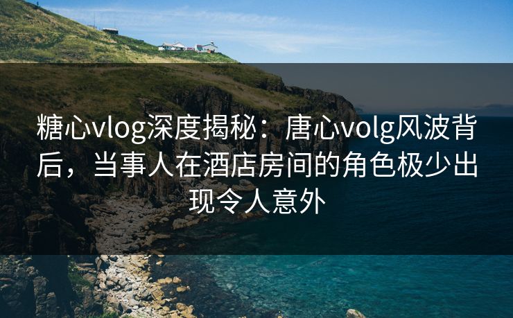 糖心vlog深度揭秘：唐心volg风波背后，当事人在酒店房间的角色极少出现令人意外