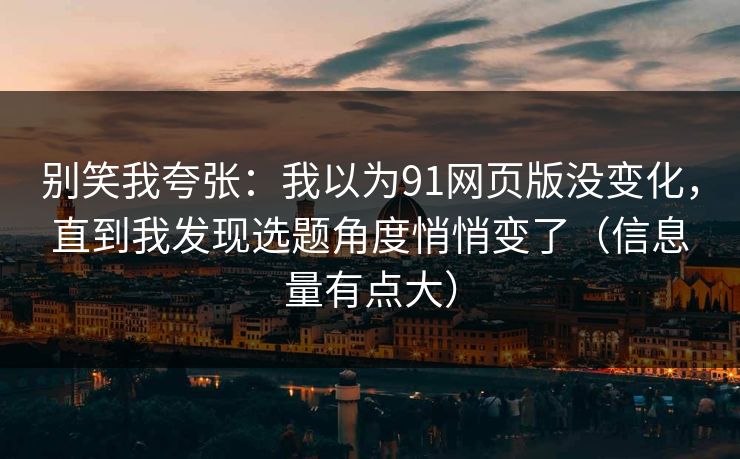 别笑我夸张：我以为91网页版没变化，直到我发现选题角度悄悄变了（信息量有点大）
