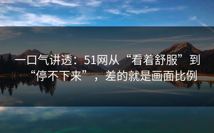 一口气讲透：51网从“看着舒服”到“停不下来”，差的就是画面比例