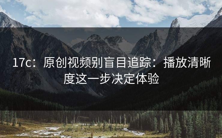 17c：原创视频别盲目追踪：播放清晰度这一步决定体验