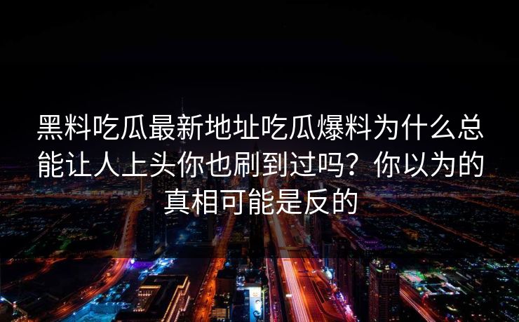 黑料吃瓜最新地址吃瓜爆料为什么总能让人上头你也刷到过吗?你以为的真相可能是反的 黑料吃瓜最新地址吃瓜爆料为什么总能让人上头你也刷到过吗?你以为的真相可能是反的