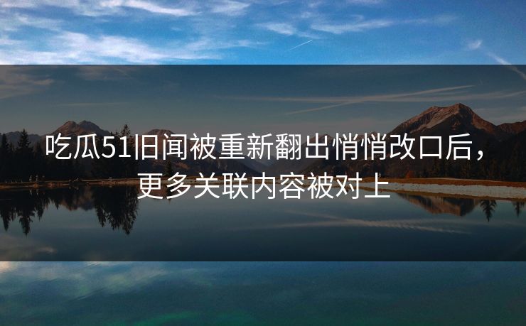 吃瓜51旧闻被重新翻出悄悄改口后，更多关联内容被对上