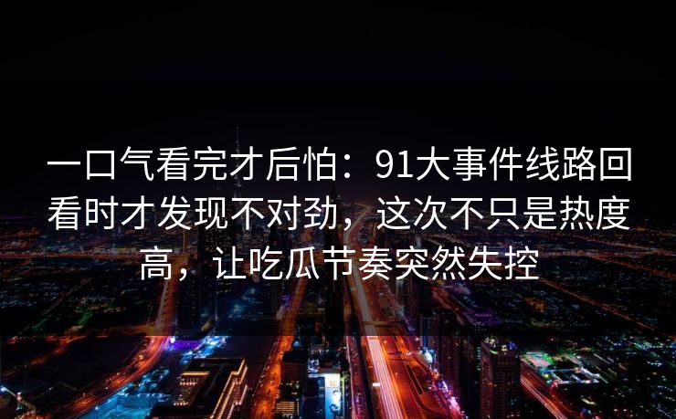 一口气看完才后怕：91大事件线路回看时才发现不对劲，这次不只是热度高，让吃瓜节奏突然失控