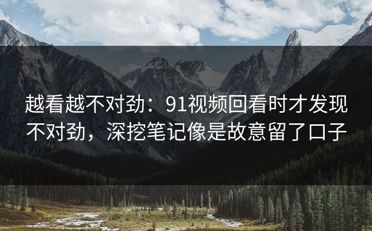 越看越不对劲：91视频回看时才发现不对劲，深挖笔记像是故意留了口子